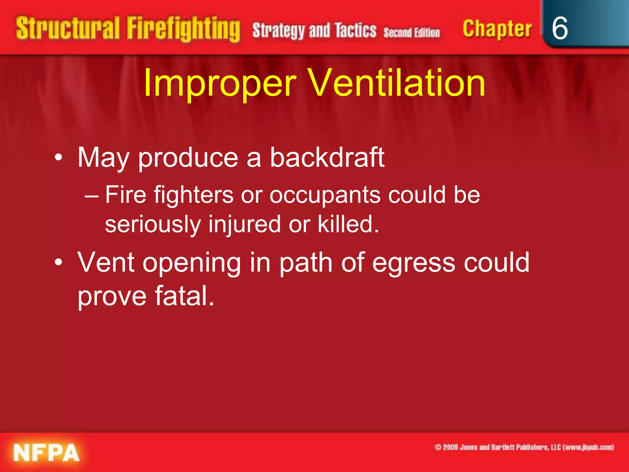 6
Improper Ventilation
• May produce a backdraft
– Fire fighters or occupants could be
seriously injured or killed.
• Vent opening in path of egress could
prove fatal.
 