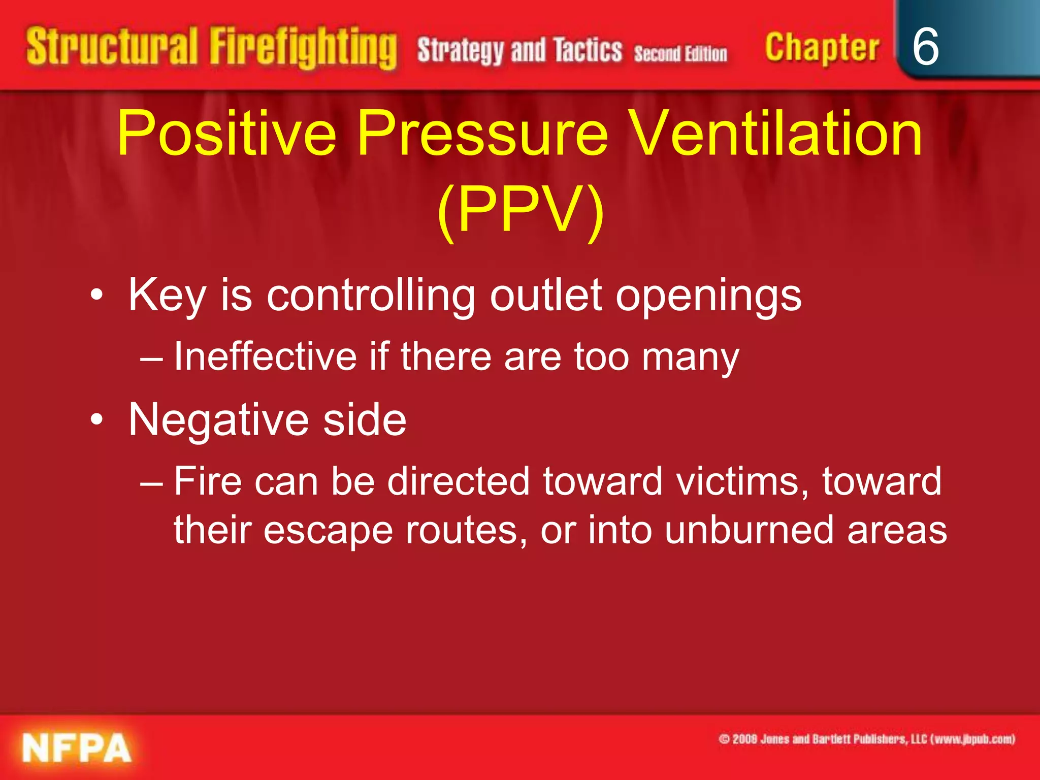 6
Positive Pressure Ventilation
(PPV)
• Key is controlling outlet openings
– Ineffective if there are too many
• Negative side
– Fire can be directed toward victims, toward
their escape routes, or into unburned areas
 