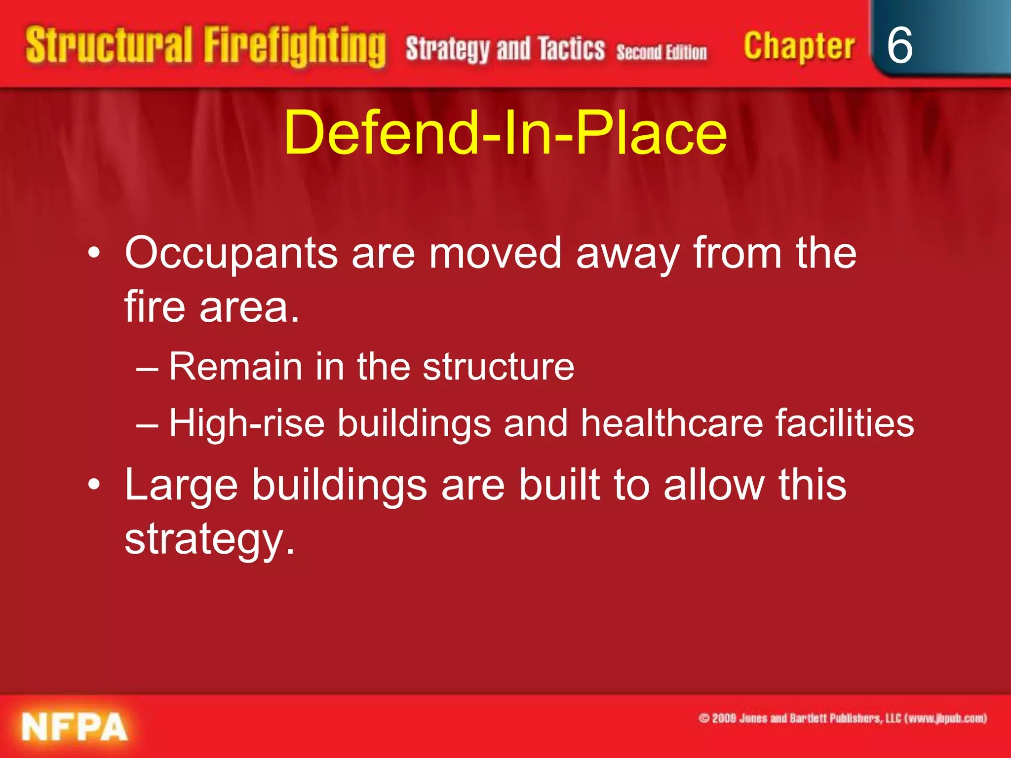 6
Defend-In-Place
• Occupants are moved away from the
fire area.
– Remain in the structure
– High-rise buildings and healthcare facilities
• Large buildings are built to allow this
strategy.
 