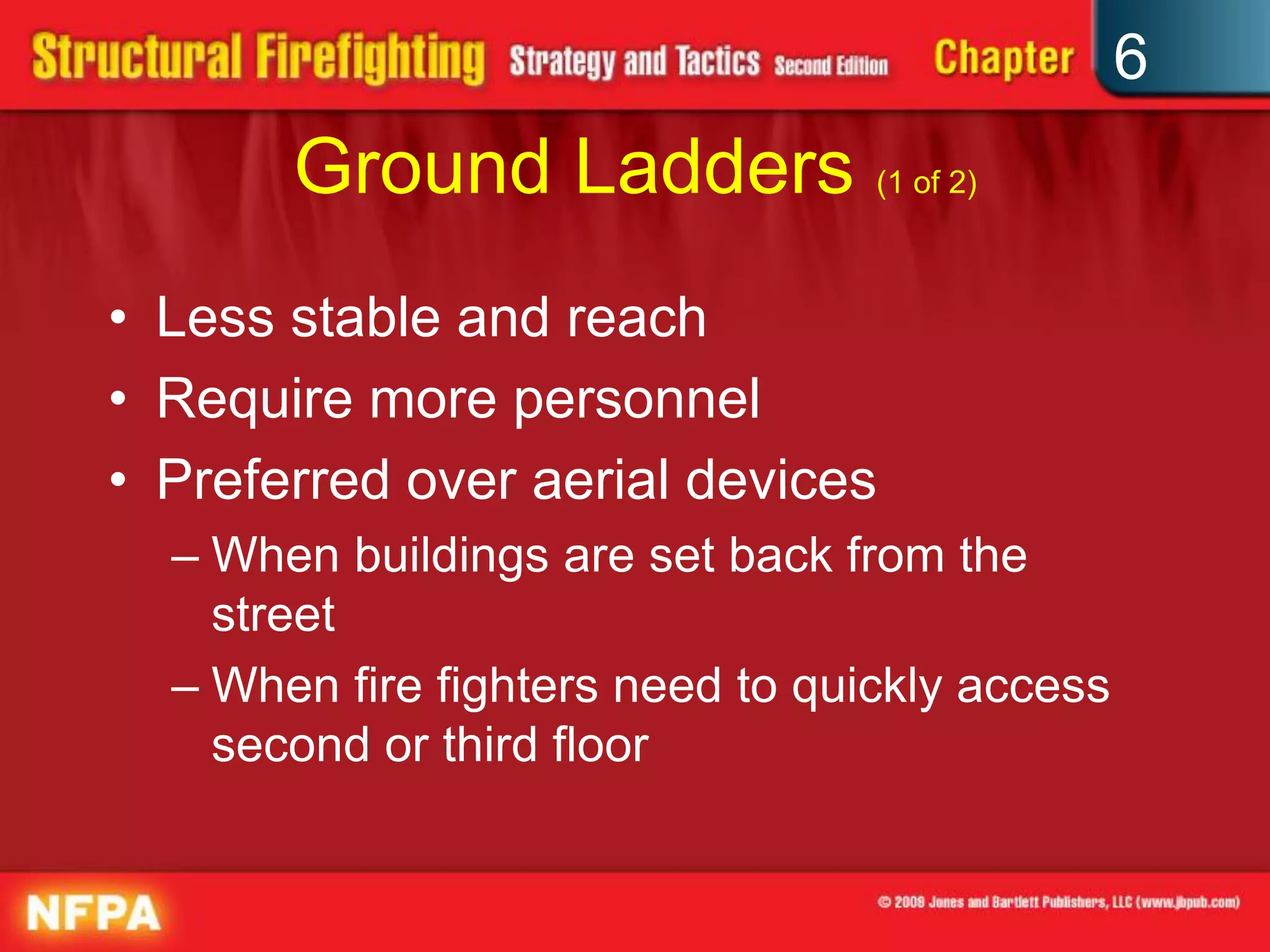 6
Ground Ladders (1 of 2)
• Less stable and reach
• Require more personnel
• Preferred over aerial devices
– When buildings are set back from the
street
– When fire fighters need to quickly access
second or third floor
 