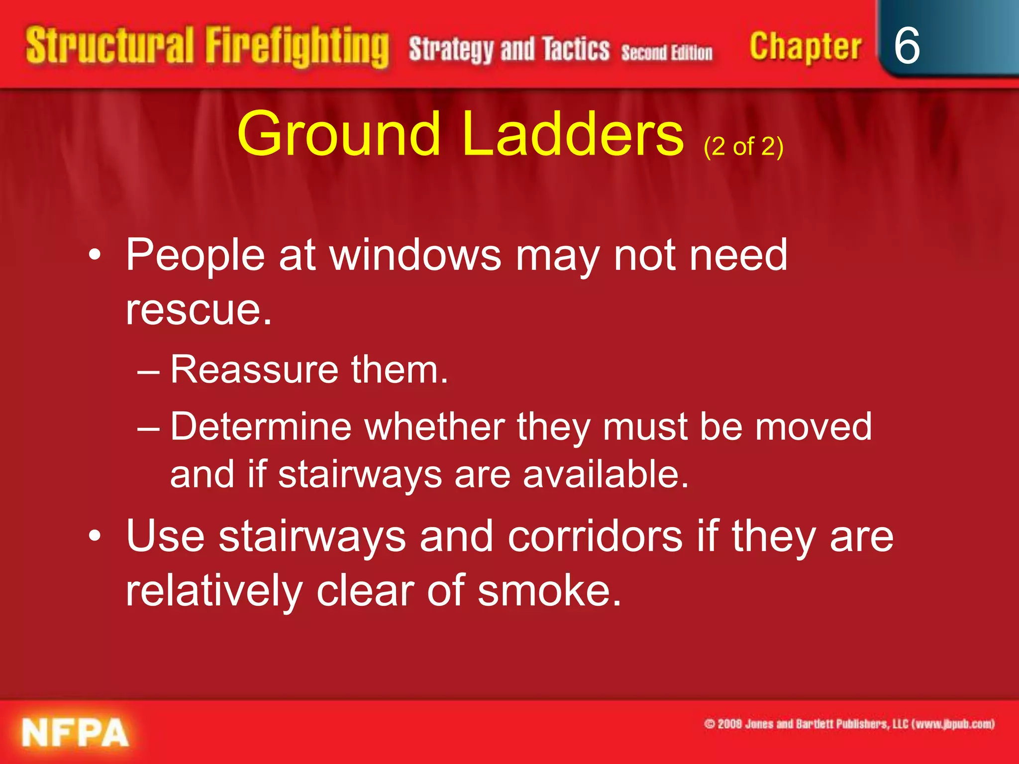 6
Ground Ladders (2 of 2)
• People at windows may not need
rescue.
– Reassure them.
– Determine whether they must be moved
and if stairways are available.
• Use stairways and corridors if they are
relatively clear of smoke.
 