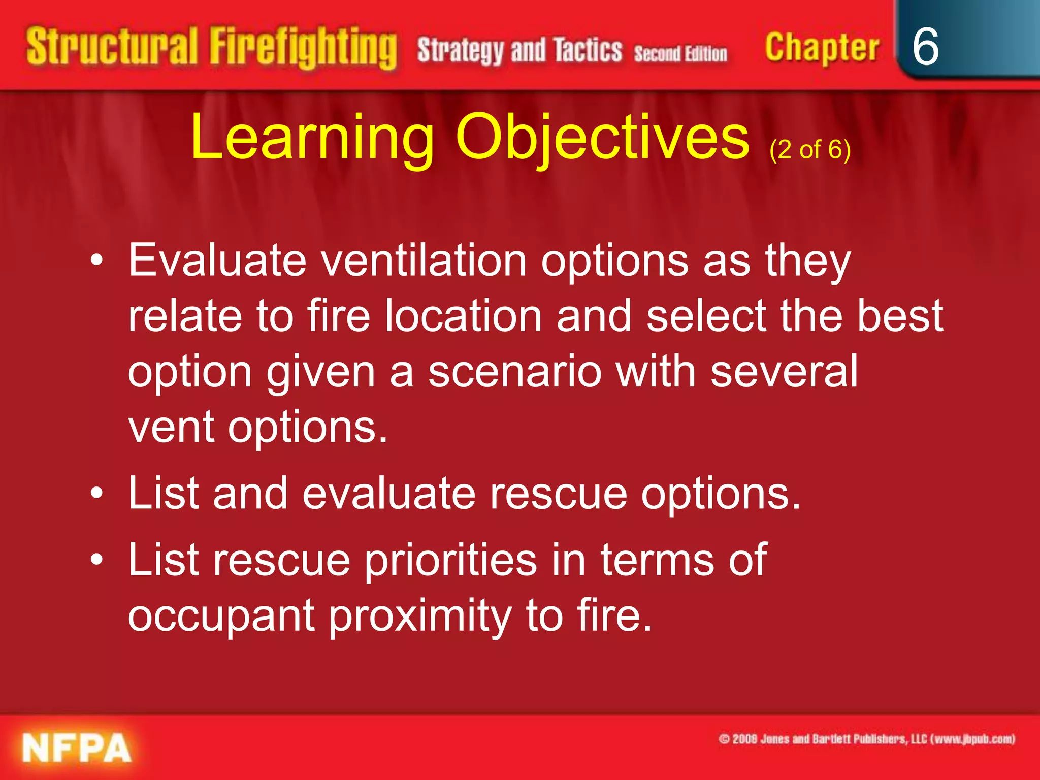 6
Learning Objectives (2 of 6)
• Evaluate ventilation options as they
relate to fire location and select the best
option given a scenario with several
vent options.
• List and evaluate rescue options.
• List rescue priorities in terms of
occupant proximity to fire.
 