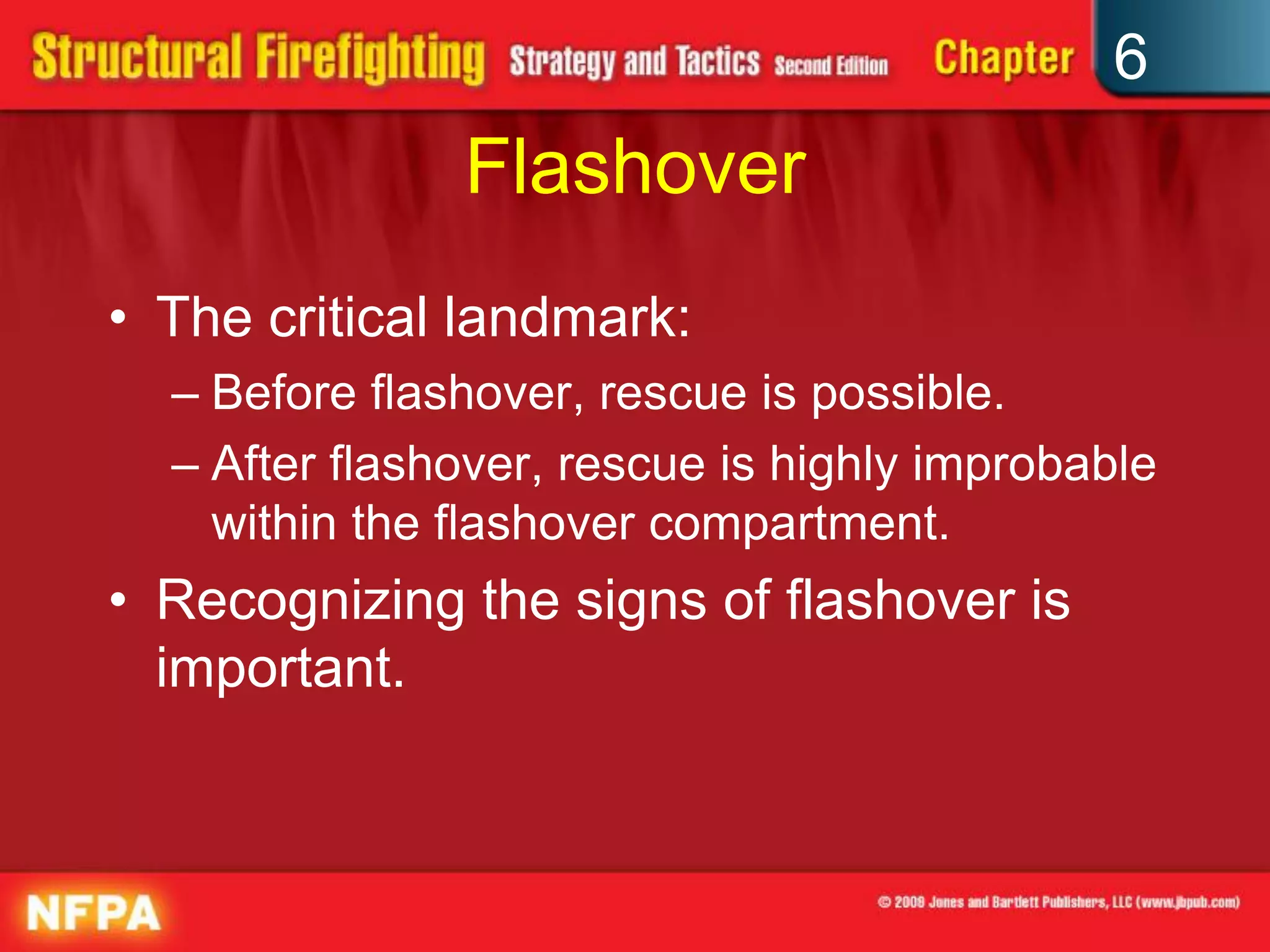 6
Flashover
• The critical landmark:
– Before flashover, rescue is possible.
– After flashover, rescue is highly improbable
within the flashover compartment.
• Recognizing the signs of flashover is
important.
 