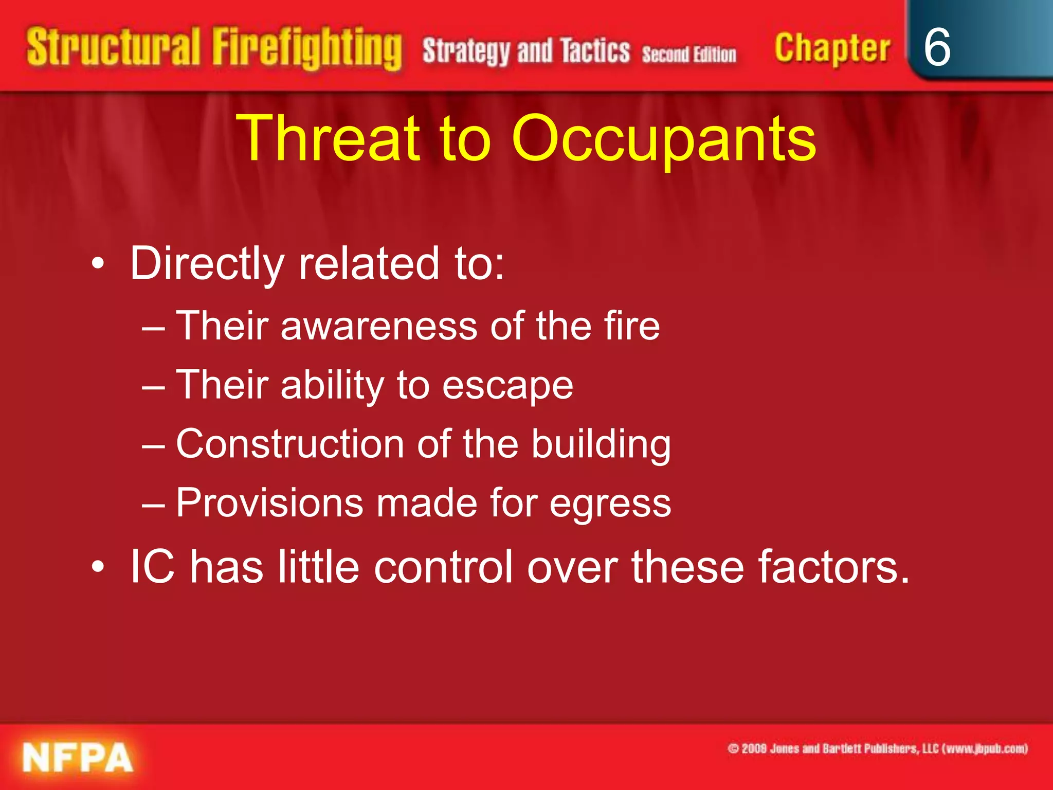 6
Threat to Occupants
• Directly related to:
– Their awareness of the fire
– Their ability to escape
– Construction of the building
– Provisions made for egress
• IC has little control over these factors.
 