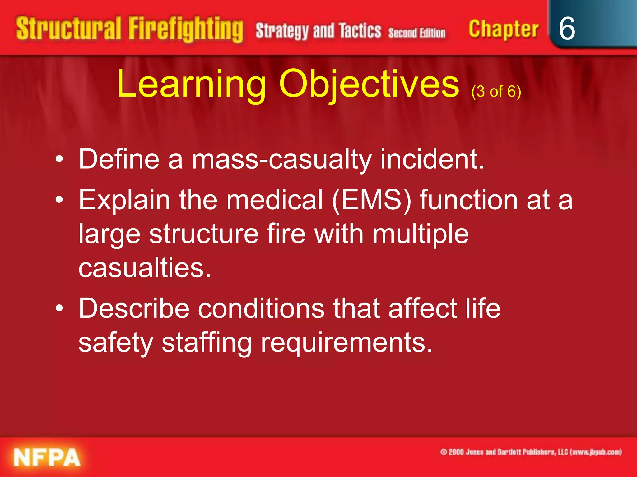 6
Learning Objectives (3 of 6)
• Define a mass-casualty incident.
• Explain the medical (EMS) function at a
large structure fire with multiple
casualties.
• Describe conditions that affect life
safety staffing requirements.
 