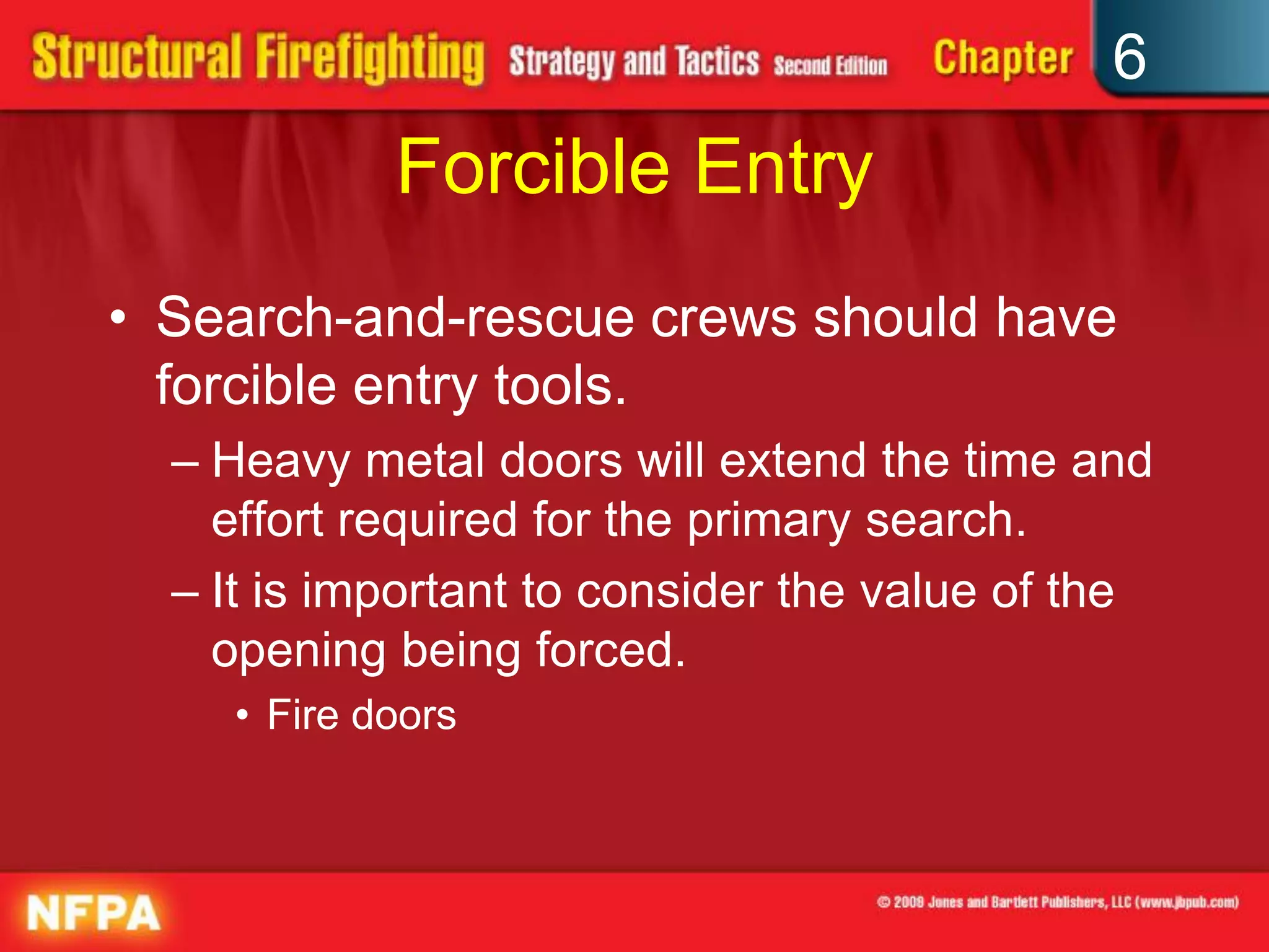 6
Forcible Entry
• Search-and-rescue crews should have
forcible entry tools.
– Heavy metal doors will extend the time and
effort required for the primary search.
– It is important to consider the value of the
opening being forced.
• Fire doors
 