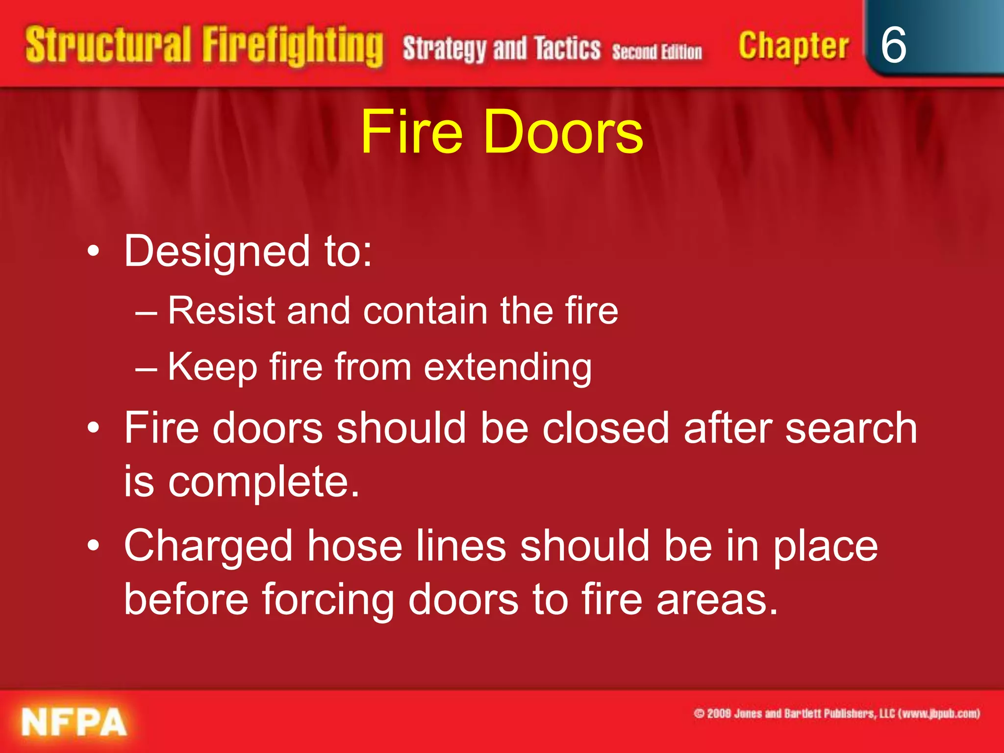 6
Fire Doors
• Designed to:
– Resist and contain the fire
– Keep fire from extending
• Fire doors should be closed after search
is complete.
• Charged hose lines should be in place
before forcing doors to fire areas.
 