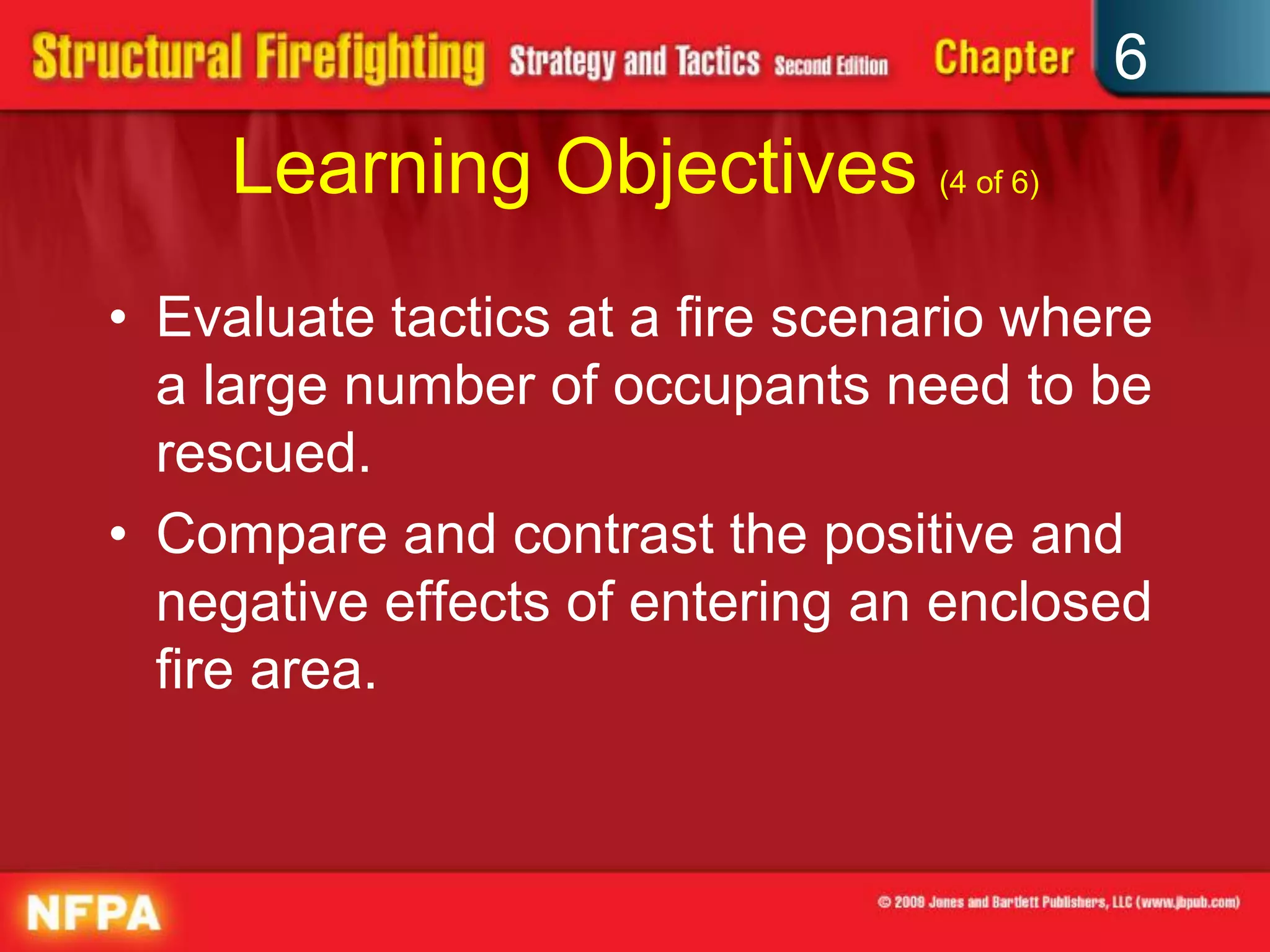 6
Learning Objectives (4 of 6)
• Evaluate tactics at a fire scenario where
a large number of occupants need to be
rescued.
• Compare and contrast the positive and
negative effects of entering an enclosed
fire area.
 