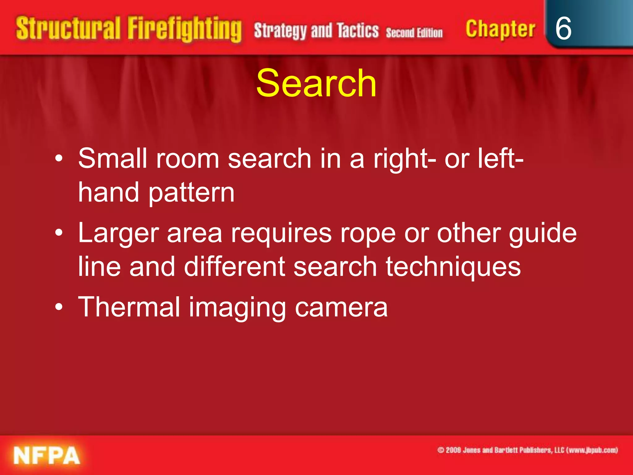 6
Search
• Small room search in a right- or left-
hand pattern
• Larger area requires rope or other guide
line and different search techniques
• Thermal imaging camera
 