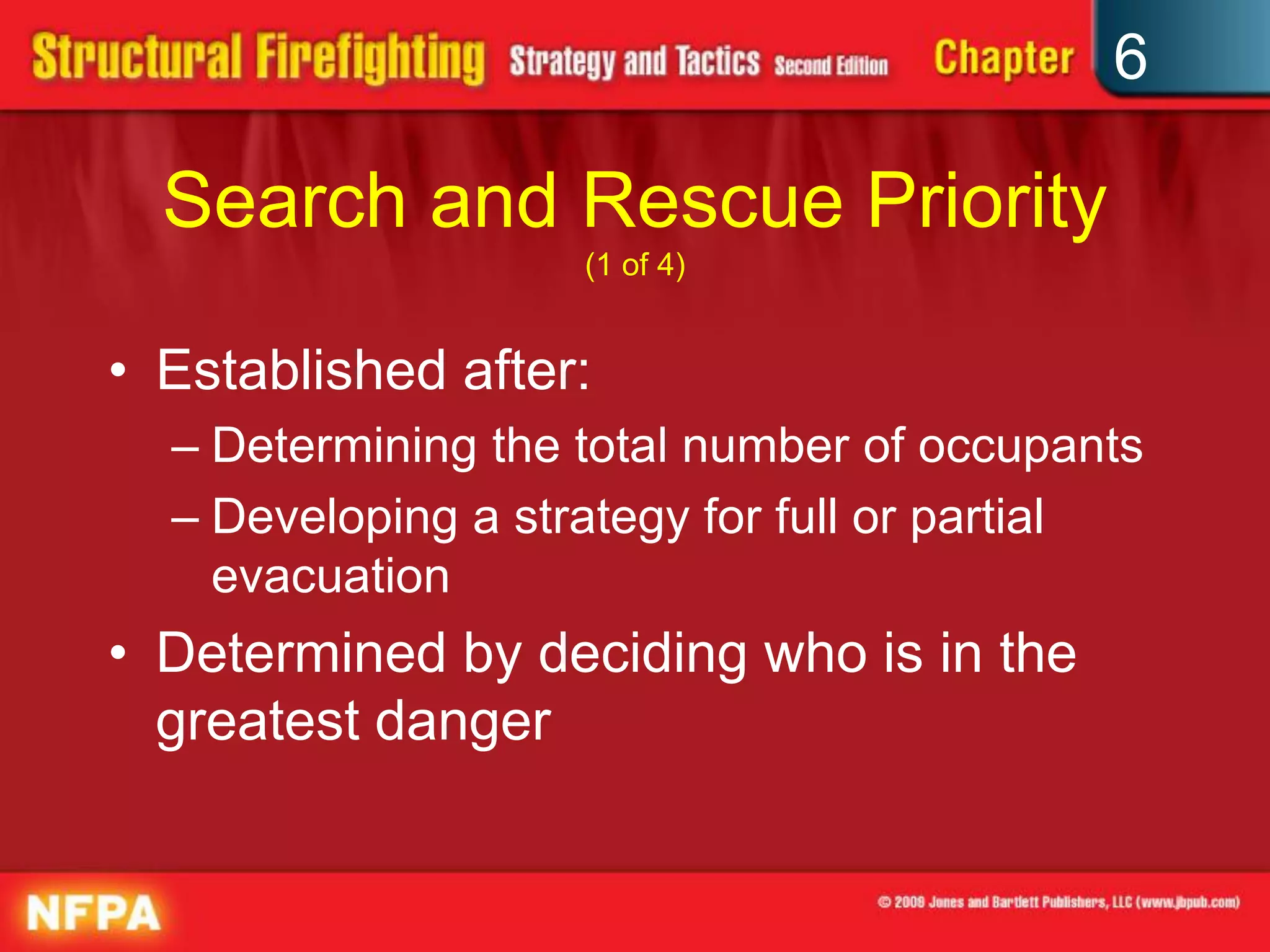 6
Search and Rescue Priority
(1 of 4)
• Established after:
– Determining the total number of occupants
– Developing a strategy for full or partial
evacuation
• Determined by deciding who is in the
greatest danger
 