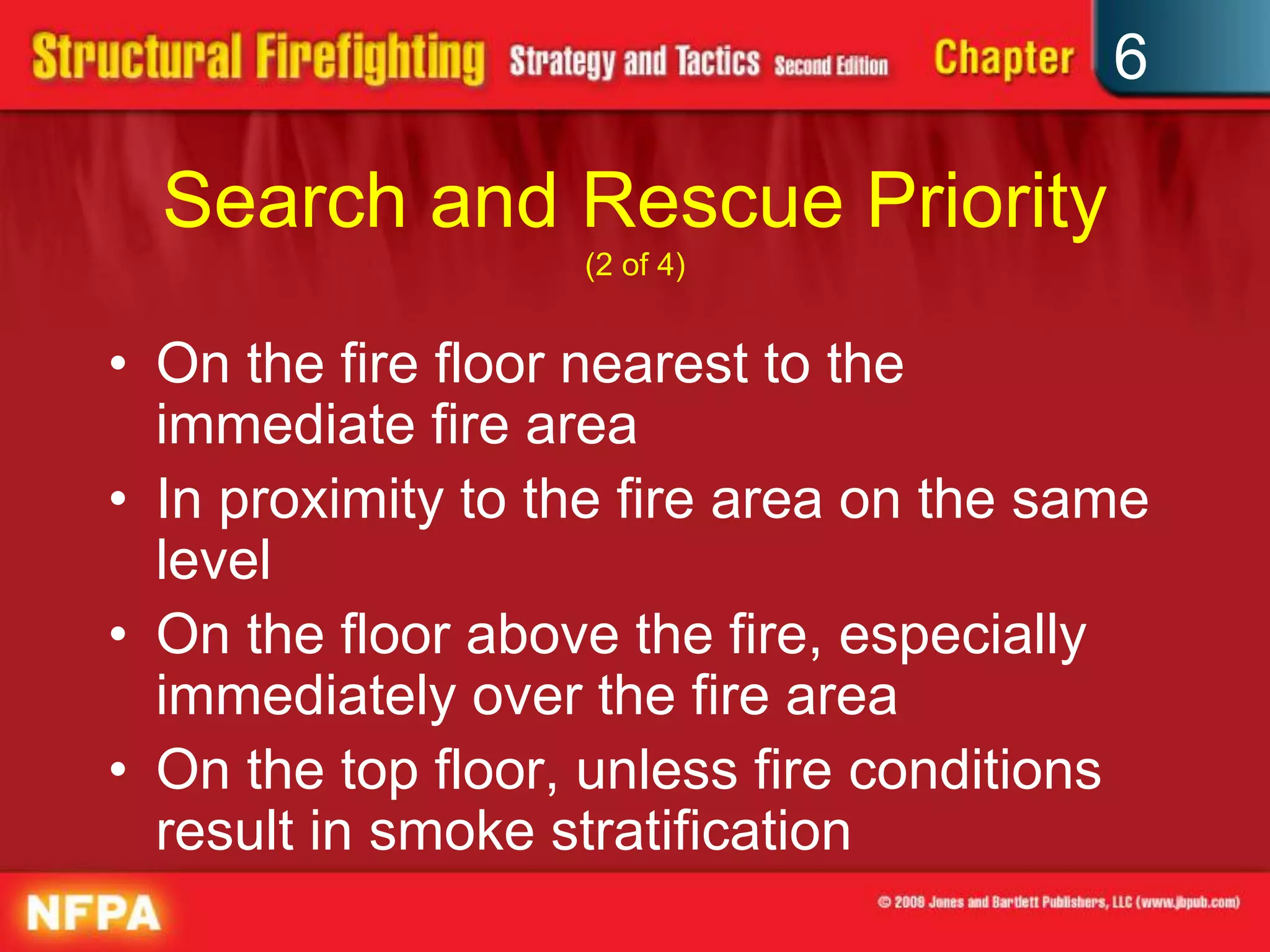 6
Search and Rescue Priority
(2 of 4)
• On the fire floor nearest to the
immediate fire area
• In proximity to the fire area on the same
level
• On the floor above the fire, especially
immediately over the fire area
• On the top floor, unless fire conditions
result in smoke stratification
 