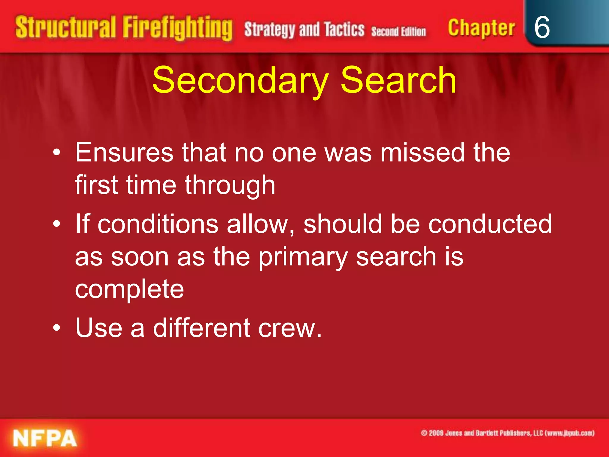 6
Secondary Search
• Ensures that no one was missed the
first time through
• If conditions allow, should be conducted
as soon as the primary search is
complete
• Use a different crew.
 