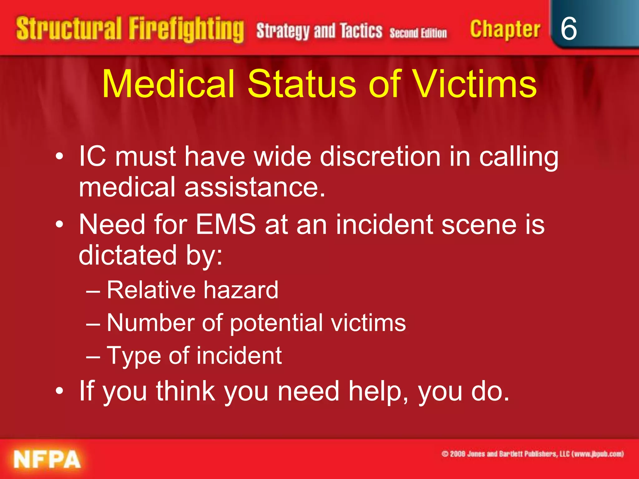 6
Medical Status of Victims
• IC must have wide discretion in calling
medical assistance.
• Need for EMS at an incident scene is
dictated by:
– Relative hazard
– Number of potential victims
– Type of incident
• If you think you need help, you do.
 