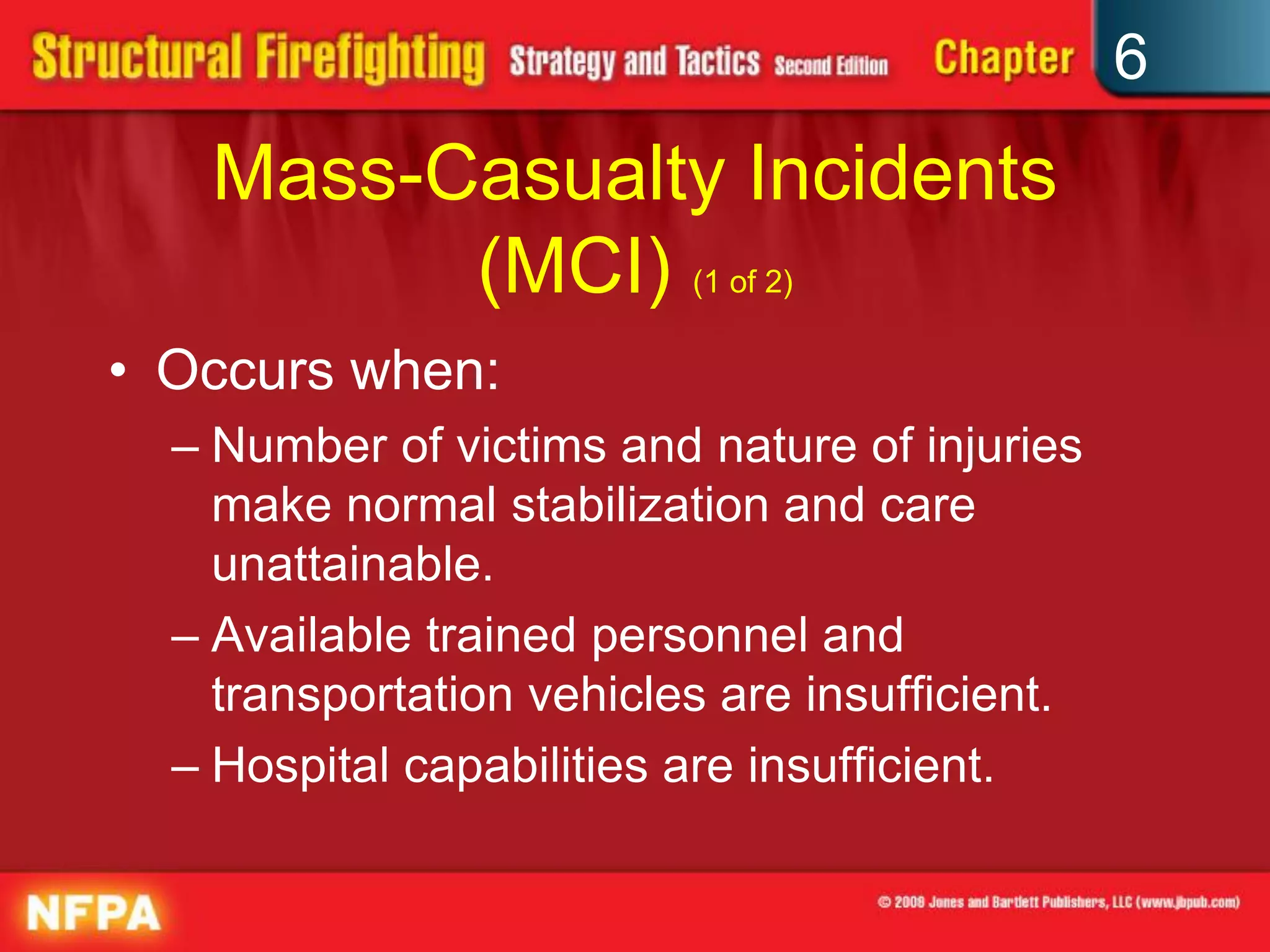 6
Mass-Casualty Incidents
(MCI) (1 of 2)
• Occurs when:
– Number of victims and nature of injuries
make normal stabilization and care
unattainable.
– Available trained personnel and
transportation vehicles are insufficient.
– Hospital capabilities are insufficient.
 