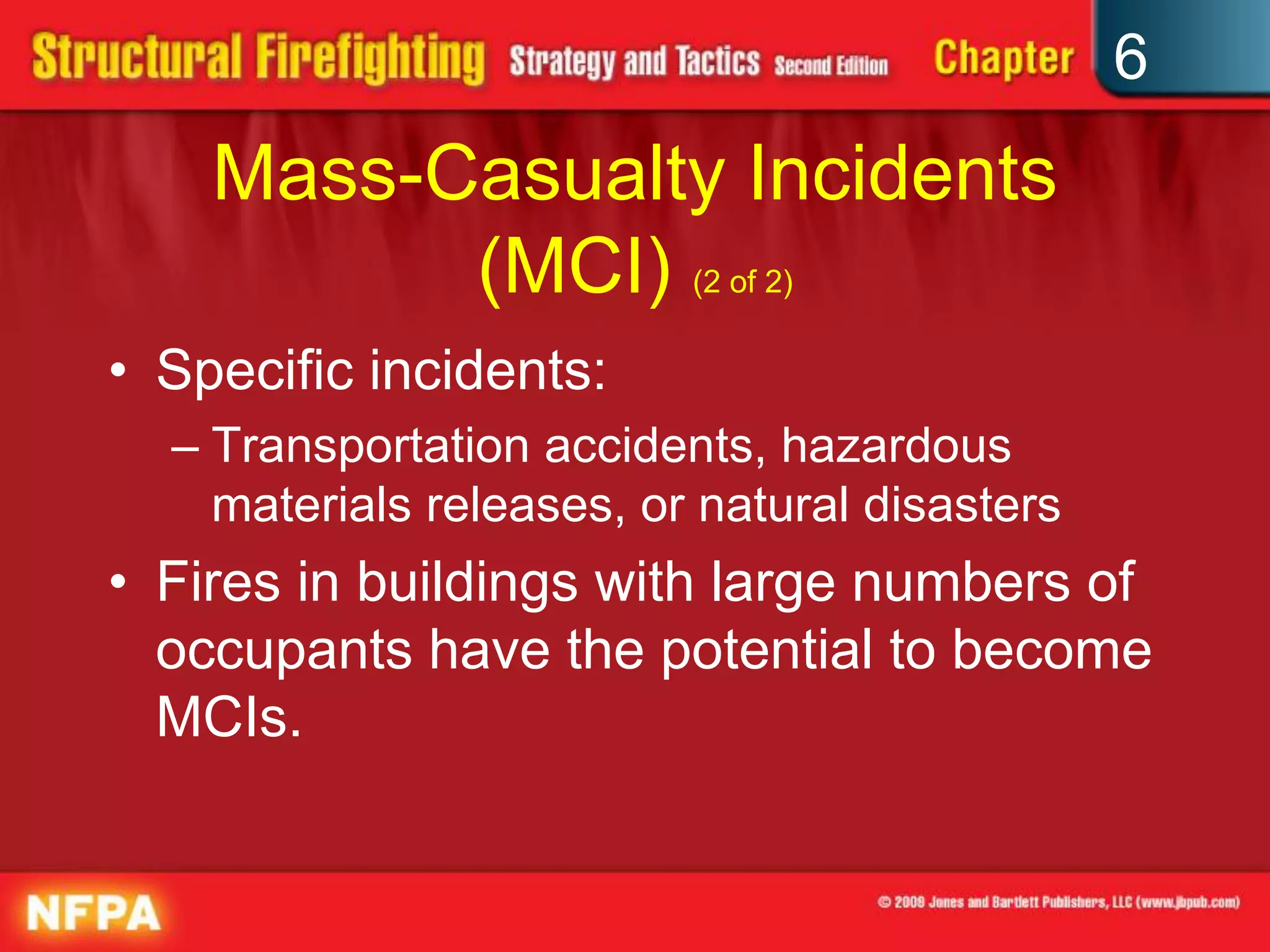 6
Mass-Casualty Incidents
(MCI) (2 of 2)
• Specific incidents:
– Transportation accidents, hazardous
materials releases, or natural disasters
• Fires in buildings with large numbers of
occupants have the potential to become
MCIs.
 