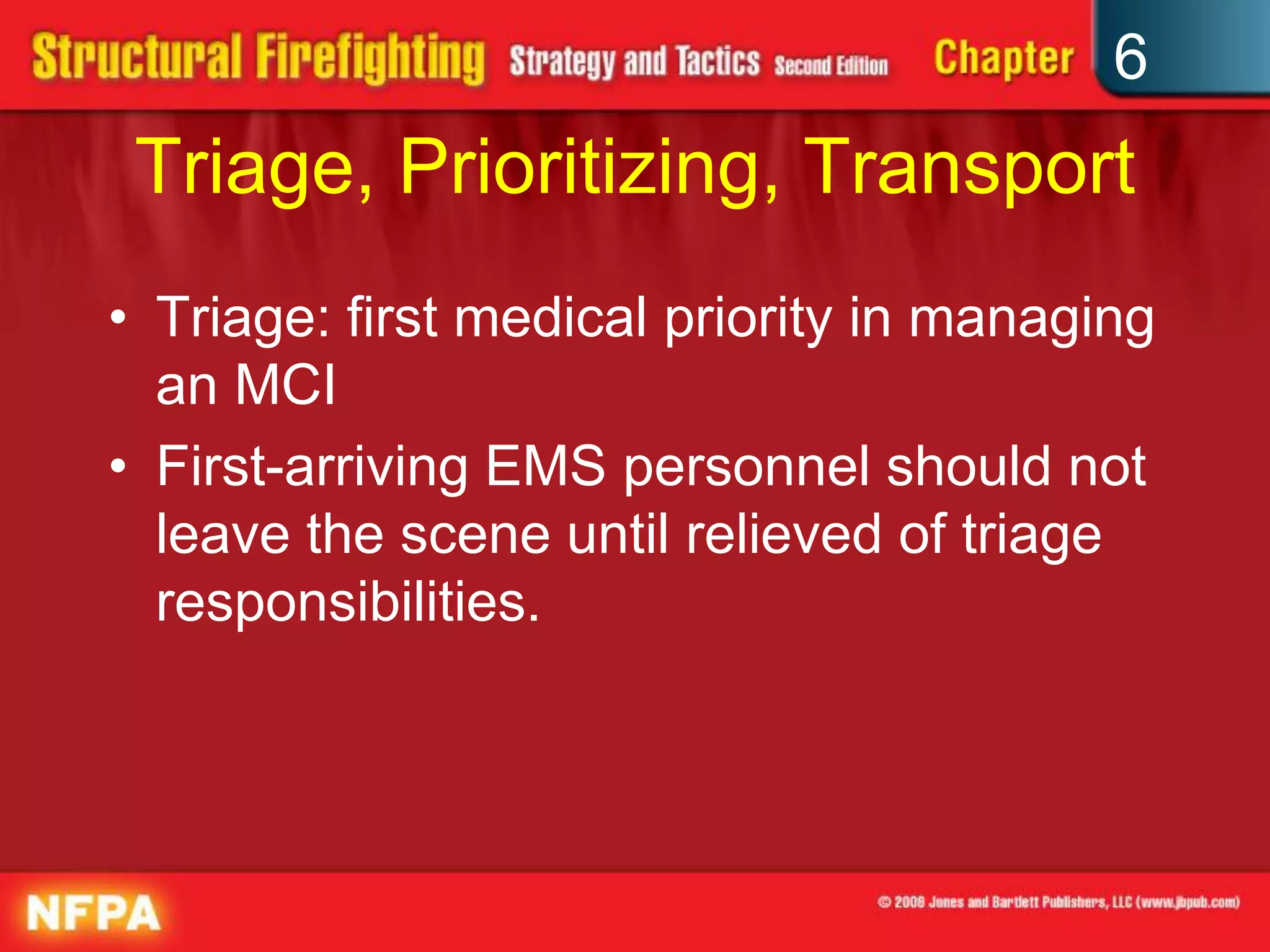 6
Triage, Prioritizing, Transport
• Triage: first medical priority in managing
an MCI
• First-arriving EMS personnel should not
leave the scene until relieved of triage
responsibilities.
 