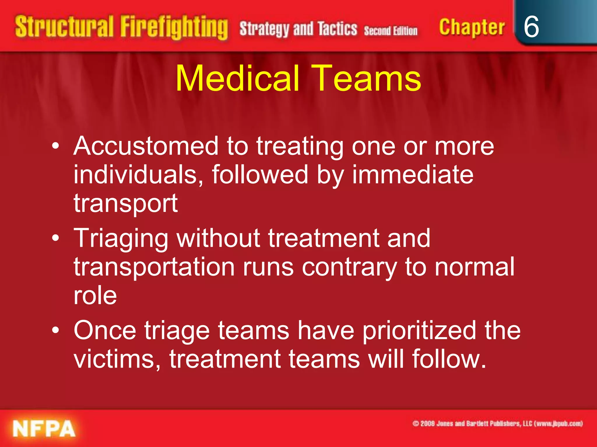 6
Medical Teams
• Accustomed to treating one or more
individuals, followed by immediate
transport
• Triaging without treatment and
transportation runs contrary to normal
role
• Once triage teams have prioritized the
victims, treatment teams will follow.
 