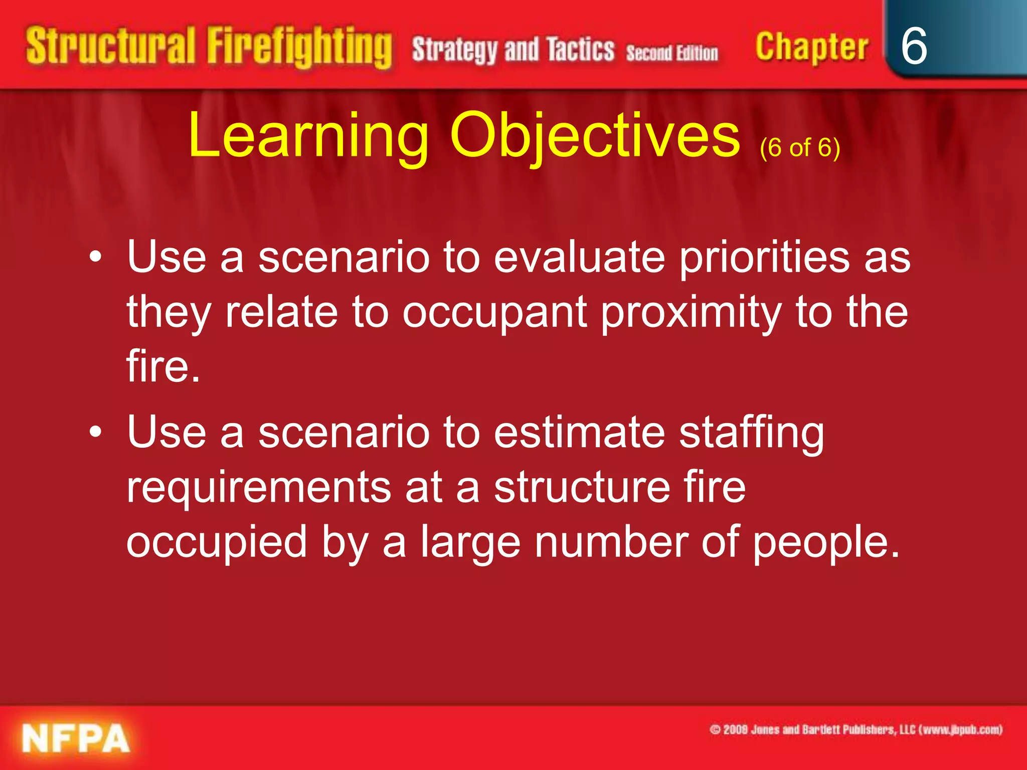 6
Learning Objectives (6 of 6)
• Use a scenario to evaluate priorities as
they relate to occupant proximity to the
fire.
• Use a scenario to estimate staffing
requirements at a structure fire
occupied by a large number of people.
 