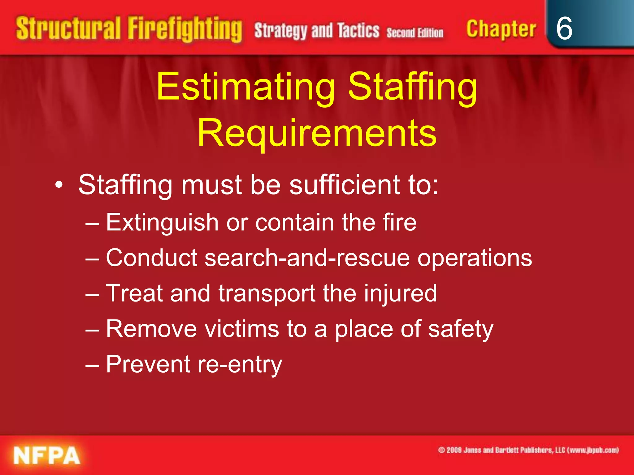6
Estimating Staffing
Requirements
• Staffing must be sufficient to:
– Extinguish or contain the fire
– Conduct search-and-rescue operations
– Treat and transport the injured
– Remove victims to a place of safety
– Prevent re-entry
 