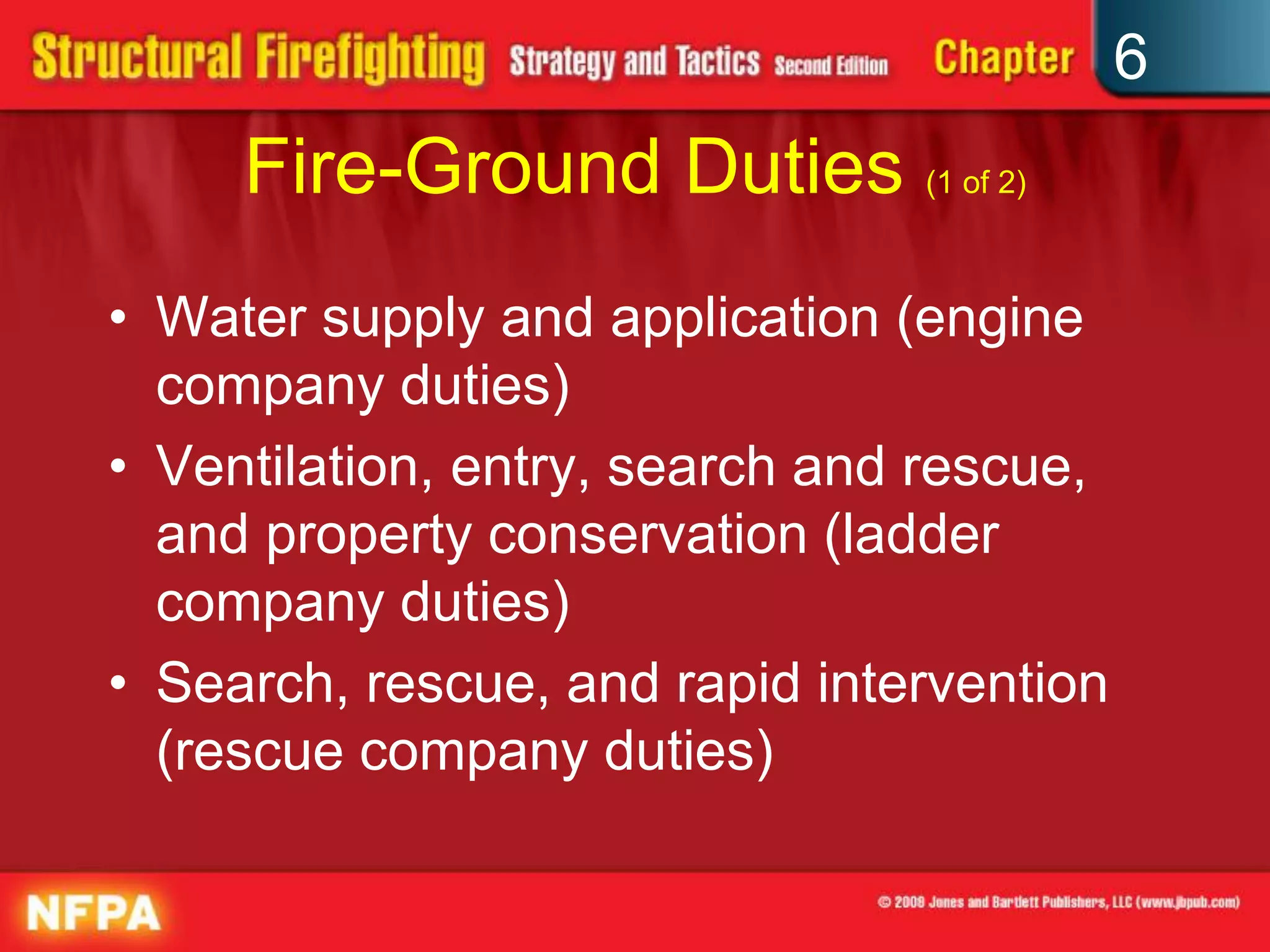6
Fire-Ground Duties (1 of 2)
• Water supply and application (engine
company duties)
• Ventilation, entry, search and rescue,
and property conservation (ladder
company duties)
• Search, rescue, and rapid intervention
(rescue company duties)
 