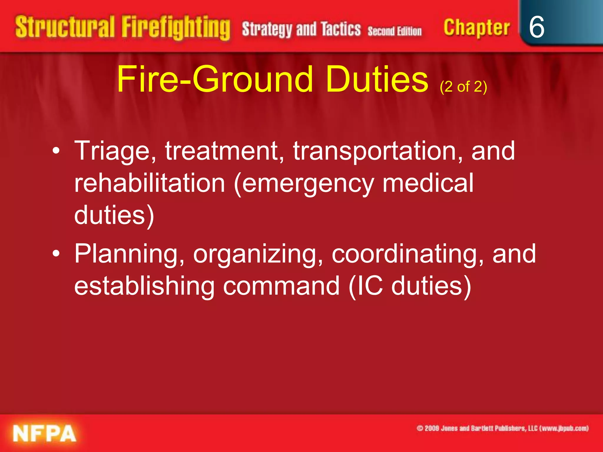 6
Fire-Ground Duties (2 of 2)
• Triage, treatment, transportation, and
rehabilitation (emergency medical
duties)
• Planning, organizing, coordinating, and
establishing command (IC duties)
 
