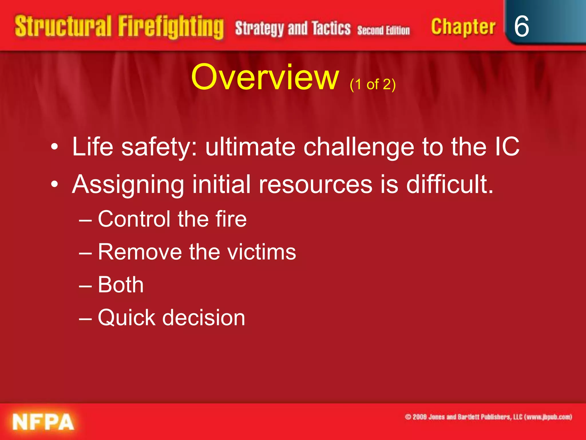 6
Overview (1 of 2)
• Life safety: ultimate challenge to the IC
• Assigning initial resources is difficult.
– Control the fire
– Remove the victims
– Both
– Quick decision
 
