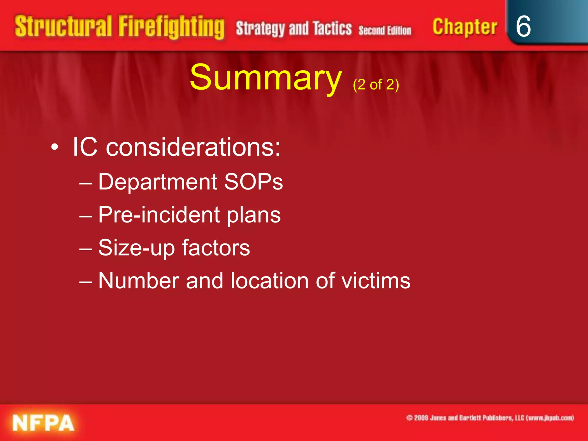 6
Summary (2 of 2)
• IC considerations:
– Department SOPs
– Pre-incident plans
– Size-up factors
– Number and location of victims
 