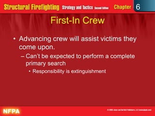 6
First-In Crew
• Advancing crew will assist victims they
come upon.
– Can’t be expected to perform a complete
primary search
• Responsibility is extinguishment
 