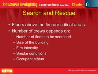 6
Search and Rescue
• Floors above the fire are critical areas.
• Number of crews depends on:
– Number of floors to be searched
– Size of the building
– Fire intensity
– Smoke conditions
– Occupant status
 