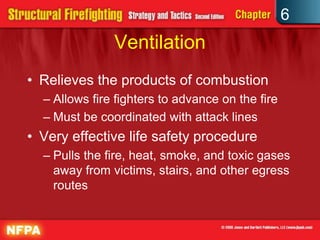 6
Ventilation
• Relieves the products of combustion
– Allows fire fighters to advance on the fire
– Must be coordinated with attack lines
• Very effective life safety procedure
– Pulls the fire, heat, smoke, and toxic gases
away from victims, stairs, and other egress
routes
 