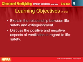 6
Learning Objectives (1 of 6)
• Explain the relationship between life
safety and extinguishment.
• Discuss the positive and negative
aspects of ventilation in regard to life
safety.
 
