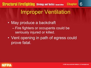 6
Improper Ventilation
• May produce a backdraft
– Fire fighters or occupants could be
seriously injured or killed.
• Vent opening in path of egress could
prove fatal.
 
