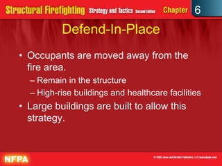 6
Defend-In-Place
• Occupants are moved away from the
fire area.
– Remain in the structure
– High-rise buildings and healthcare facilities
• Large buildings are built to allow this
strategy.
 
