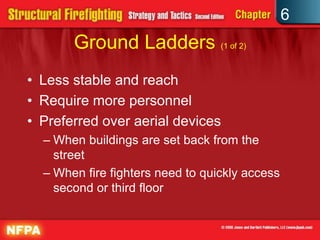 6
Ground Ladders (1 of 2)
• Less stable and reach
• Require more personnel
• Preferred over aerial devices
– When buildings are set back from the
street
– When fire fighters need to quickly access
second or third floor
 