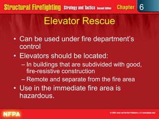 6
Elevator Rescue
• Can be used under fire department’s
control
• Elevators should be located:
– In buildings that are subdivided with good,
fire-resistive construction
– Remote and separate from the fire area
• Use in the immediate fire area is
hazardous.
 