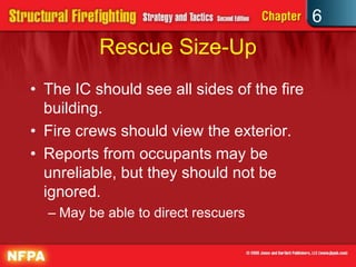 6
Rescue Size-Up
• The IC should see all sides of the fire
building.
• Fire crews should view the exterior.
• Reports from occupants may be
unreliable, but they should not be
ignored.
– May be able to direct rescuers
 