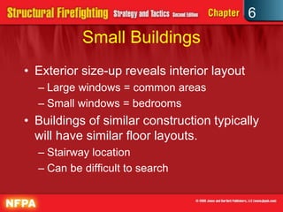 6
Small Buildings
• Exterior size-up reveals interior layout
– Large windows = common areas
– Small windows = bedrooms
• Buildings of similar construction typically
will have similar floor layouts.
– Stairway location
– Can be difficult to search
 