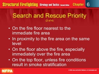 6
Search and Rescue Priority
(2 of 4)
• On the fire floor nearest to the
immediate fire area
• In proximity to the fire area on the same
level
• On the floor above the fire, especially
immediately over the fire area
• On the top floor, unless fire conditions
result in smoke stratification
 