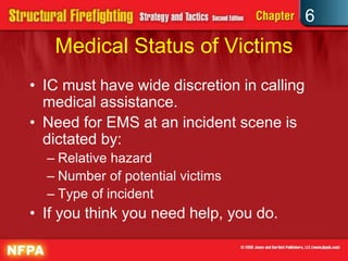6
Medical Status of Victims
• IC must have wide discretion in calling
medical assistance.
• Need for EMS at an incident scene is
dictated by:
– Relative hazard
– Number of potential victims
– Type of incident
• If you think you need help, you do.
 