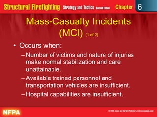 6
Mass-Casualty Incidents
(MCI) (1 of 2)
• Occurs when:
– Number of victims and nature of injuries
make normal stabilization and care
unattainable.
– Available trained personnel and
transportation vehicles are insufficient.
– Hospital capabilities are insufficient.
 