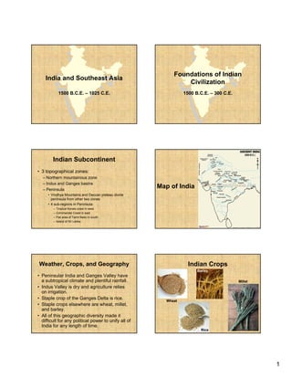 Foundations of Indian
    India and Southeast Asia
                                                                Civilization
             1500 B.C.E. – 1025 C.E.                             1500 B.C.E. – 300 C.E.




        Indian Subcontinent
• 3 topographical zones:
  – Northern mountainous zone
  – Indus and Ganges basins
  – Peninsula
                                                      Map of India
     • Vindhya Mountains and Deccan plateau divide
       peninsula from other two zones
     • 4 sub-regions in Peninsula:
        –   Tropical Kerala coast in west
        –   Coromandel Coast in east
        –   Flat area of Tamil Nadu in south
        –   Island of Sri Lanka




Weather, Crops, and Geography                                      Indian Crops
                                                                       Barley
• Peninsular India and Ganges Valley have
  a subtropi