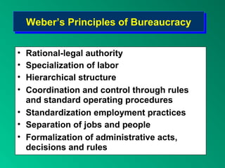 Weber’s Principles of BureaucracyWeber’s Principles of Bureaucracy
• Rational-legal authority
• Specialization of labor
• Hierarchical structure
• Coordination and control through rules
and standard operating procedures
• Standardization employment practices
• Separation of jobs and people
• Formalization of administrative acts,
decisions and rules
 