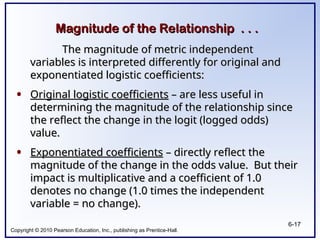 Copyright © 2010 Pearson Education, Inc., publishing as Prentice-Hall.
6-17
Magnitude of the Relationship . . .
Magnitude of the Relationship . . .
The magnitude of metric independent
The magnitude of metric independent
variables is interpreted differently for original and
variables is interpreted differently for original and
exponentiated logistic coefficients:
exponentiated logistic coefficients:
• Original logistic coefficients
Original logistic coefficients – are less useful in
– are less useful in
determining the magnitude of the relationship since
determining the magnitude of the relationship since
the reflect the change in the logit (logged odds)
the reflect the change in the logit (logged odds)
value.
value.
• Exponentiated coefficients
Exponentiated coefficients – directly reflect the
– directly reflect the
magnitude of the change in the odds value. But their
magnitude of the change in the odds value. But their
impact is multiplicative and a coefficient of 1.0
impact is multiplicative and a coefficient of 1.0
denotes no change (1.0 times the independent
denotes no change (1.0 times the independent
variable = no change).
variable = no change).
 