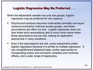 Copyright © 2010 Pearson Education, Inc., publishing as Prentice-Hall.
6-5
Logistic Regression May Be Preferred . . .
Logistic Regression May Be Preferred . . .
When the dependent variable has only two groups, logistic
regression may be preferred for two reasons:
• Discriminant analysis assumes multivariate normality and equal
variance-covariance matrices across groups, and these
assumptions are often not met. Logistic regression does not
face these strict assumptions and is much more robust when
these assumptions are not met, making its application
appropriate in many situations.
• Even if the assumptions are met, some researchers prefer
logistic regression because it is similar to multiple regression. It
has straightforward statistical tests, similar approaches to
incorporating metric and nonmetric variables and nonlinear
effects, and a wide range of diagnostics.
 
