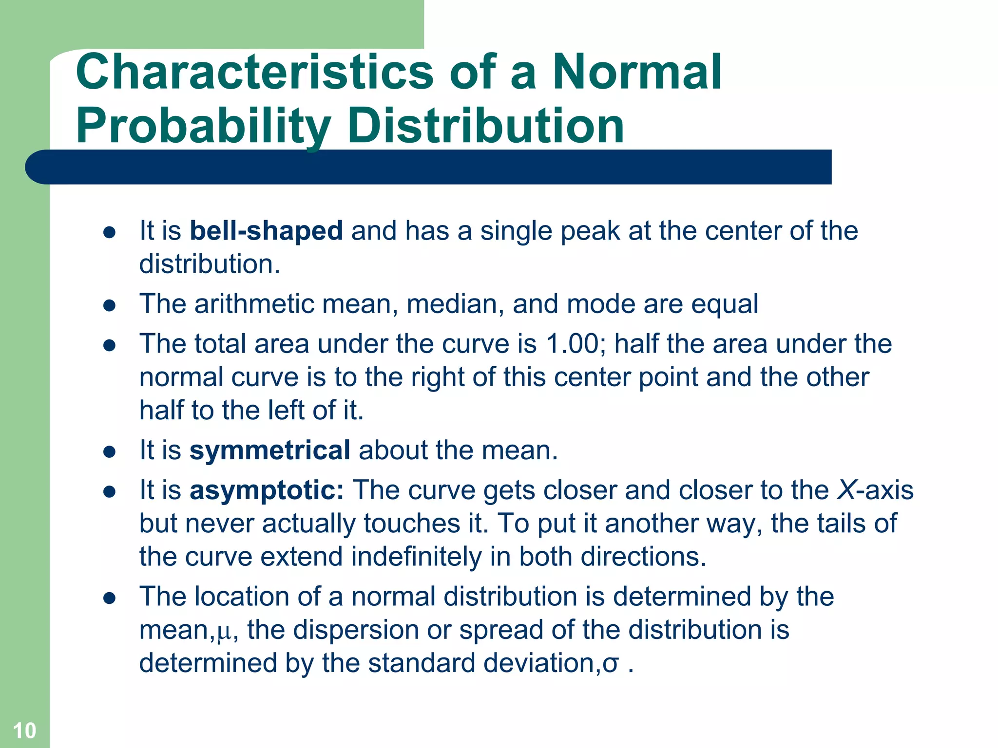 10Characteristics of a Normal Probability DistributionIt is bell-shaped and has a single peak at the center of the distribution. The arithmetic mean, median, and mode are equal The total area under the curve is 1.00; half the area under the normal curve is to the right of this center point and the other half to the left of it.It is symmetrical about the mean. It is asymptotic: The curve gets closer and closer to the X-axis but never actually touches it. To put it another way, the tails of the curve extend indefinitely in both directions.The location of a normal distribution is determined by the mean,, the dispersion or spread of the distribution is determined by the standard deviation,σ .