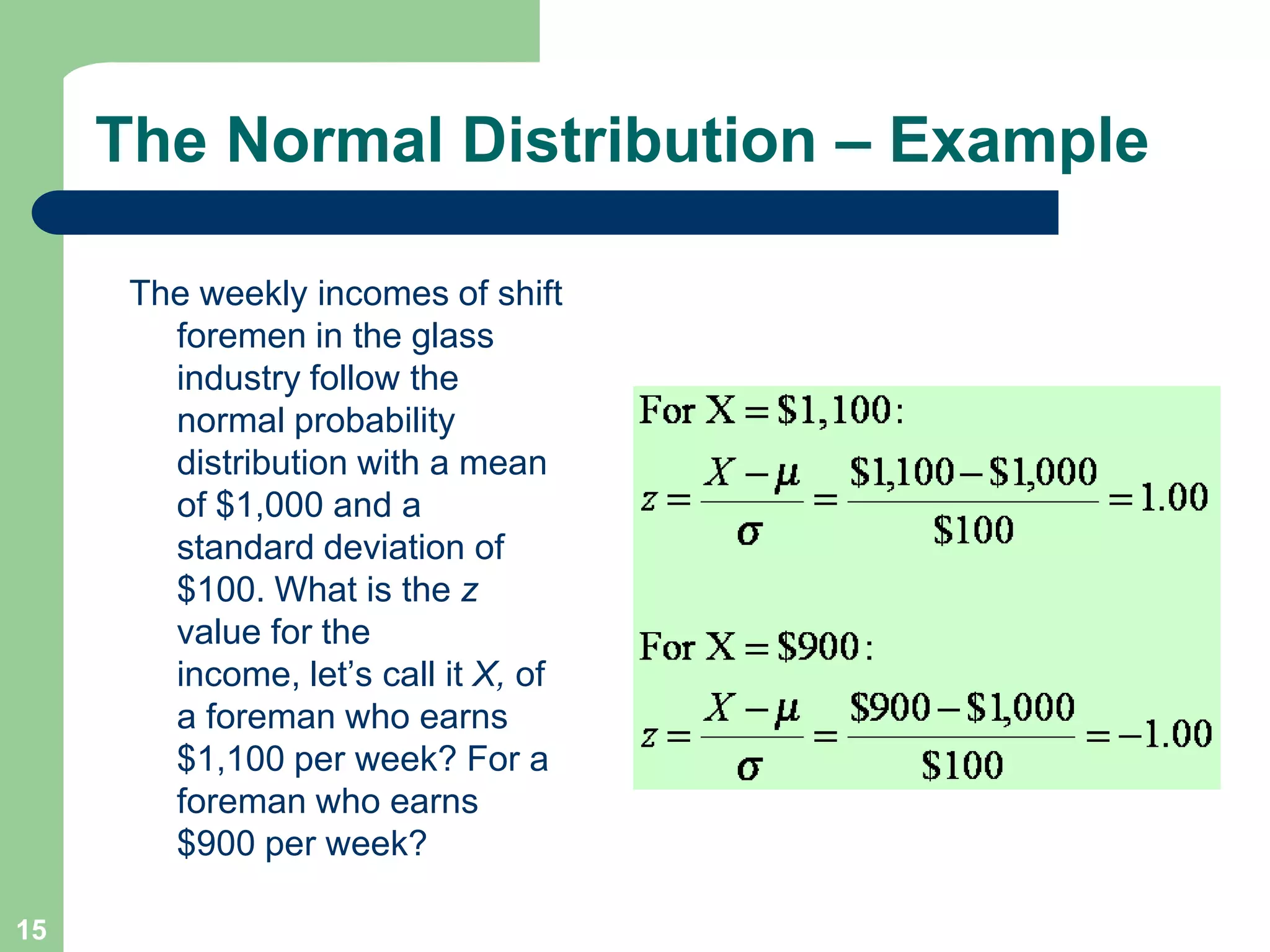 15The Normal Distribution – ExampleThe weekly incomes of shift foremen in the glass industry follow the normal probability distribution with a mean of $1,000 and a standard deviation of $100. What is the z value for the income, let’s call it X, of a foreman who earns $1,100 per week? For a foreman who earns $900 per week?