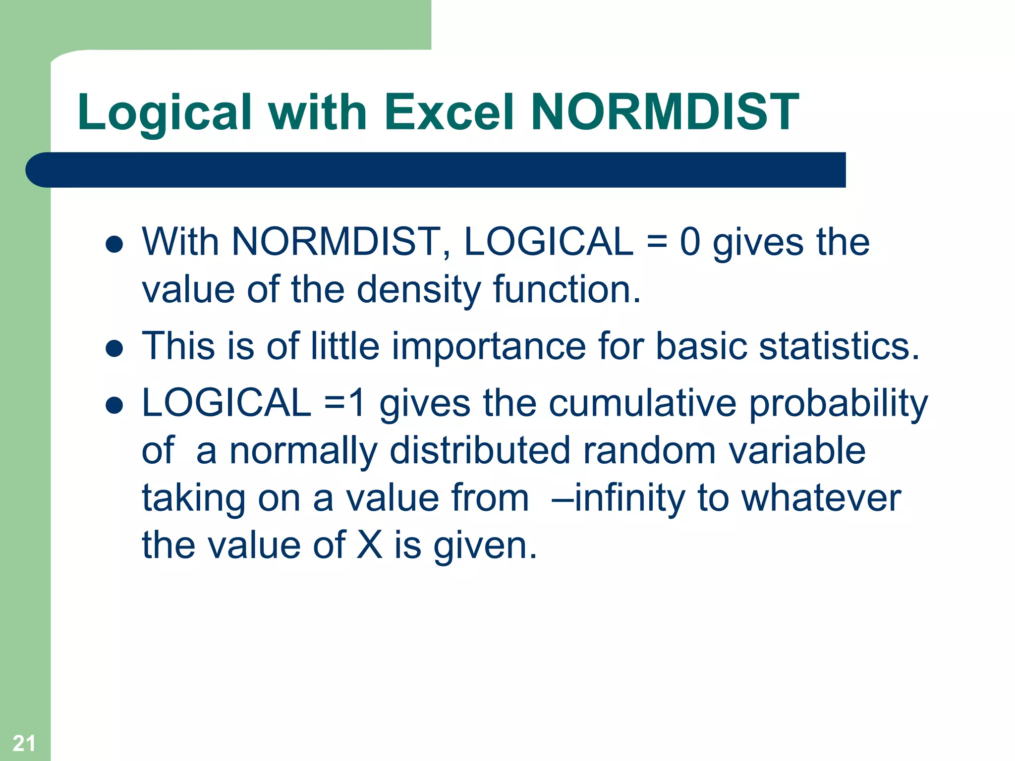 Logical with Excel NORMDISTWith NORMDIST, LOGICAL = 0 gives the value of the density function.  This is of little importance for basic statistics.LOGICAL =1 gives the cumulative probability of  a normally distributed random variable taking on a value from  –infinity to whatever the value of X is given.21