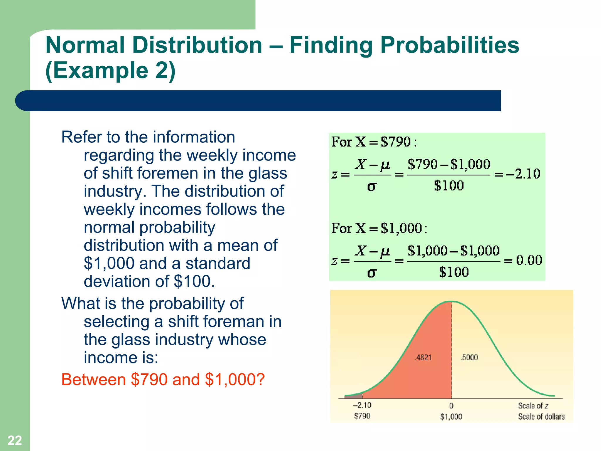 22Refer to the information regarding the weekly income of shift foremen in the glass industry. The distribution of weekly incomes follows the normal probability distribution with a mean of $1,000 and a standard deviation of $100. What is the probability of selecting a shift foreman in the glass industry whose income is:Between $790 and $1,000?Normal Distribution – Finding Probabilities (Example 2)