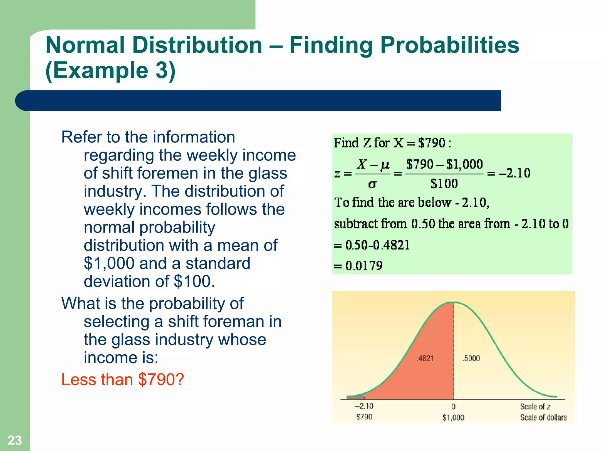 23Refer to the information regarding the weekly income of shift foremen in the glass industry. The distribution of weekly incomes follows the normal probability distribution with a mean of $1,000 and a standard deviation of $100. What is the probability of selecting a shift foreman in the glass industry whose income is:Less than $790?Normal Distribution – Finding Probabilities (Example 3)