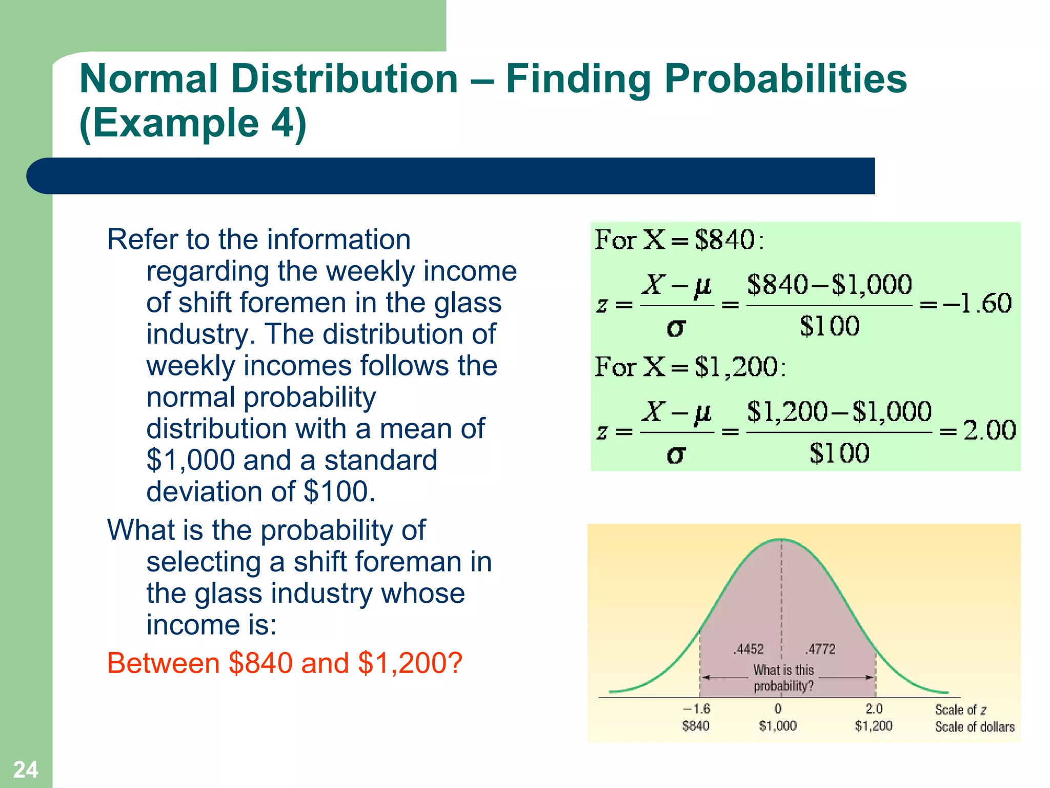 24Refer to the information regarding the weekly income of shift foremen in the glass industry. The distribution of weekly incomes follows the normal probability distribution with a mean of $1,000 and a standard deviation of $100. What is the probability of selecting a shift foreman in the glass industry whose income is:Between $840 and $1,200?Normal Distribution – Finding Probabilities (Example 4)